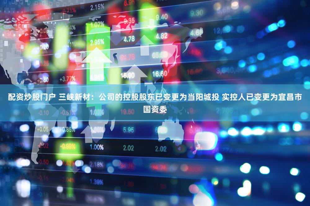 配资炒股门户 三峡新材：公司的控股股东已变更为当阳城投 实控人已变更为宜昌市国资委
