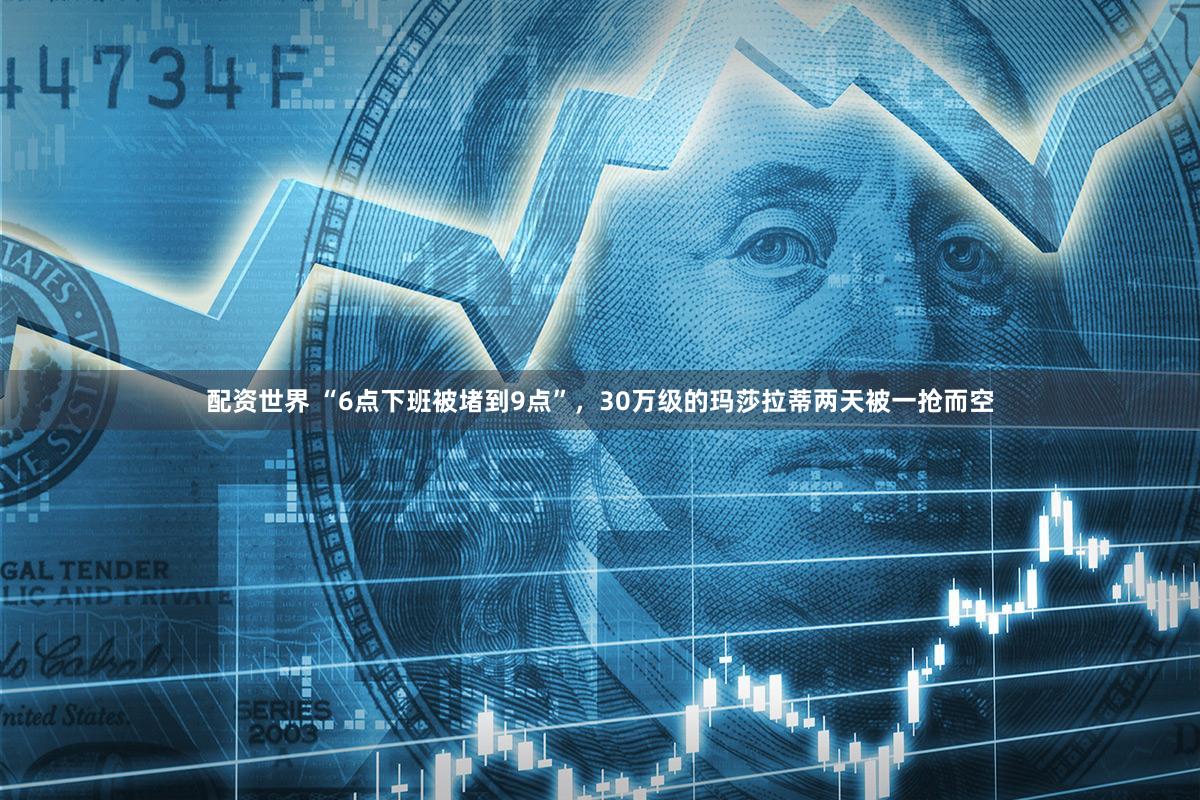 配资世界 “6点下班被堵到9点”，30万级的玛莎拉蒂两天被一抢而空