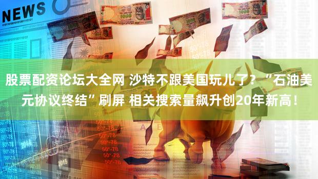 股票配资论坛大全网 沙特不跟美国玩儿了?“石油美元协议终结”刷屏 相关搜索量飙升创20年新高!