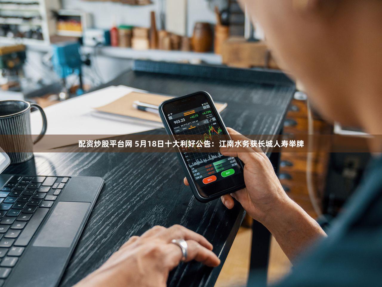 配资炒股平台网 5月18日十大利好公告：江南水务获长城人寿举牌