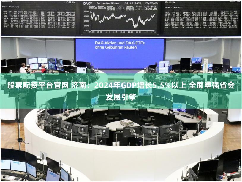 股票配资平台官网 济南：2024年GDP增长5.5%以上 全面塑强省会发展引擎