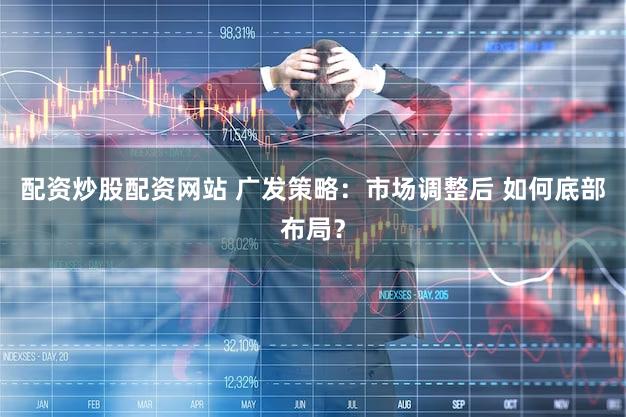 配资炒股配资网站 广发策略：市场调整后 如何底部布局？