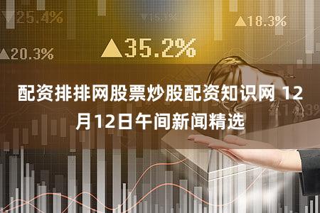配资排排网股票炒股配资知识网 12月12日午间新闻精选