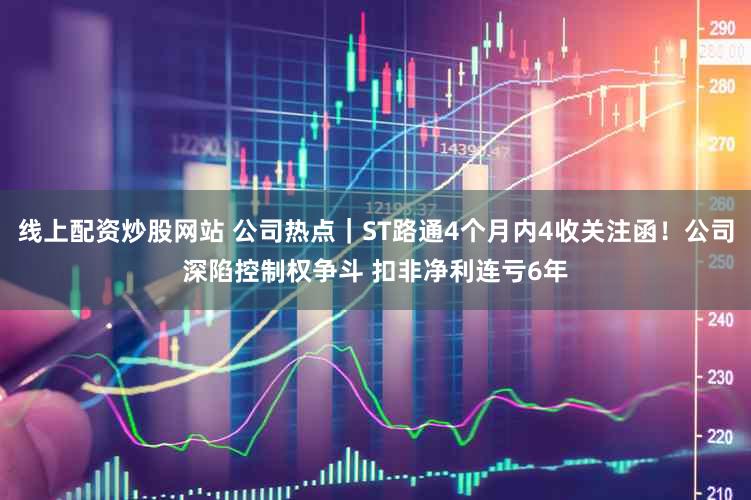 线上配资炒股网站 公司热点｜ST路通4个月内4收关注函！公司深陷控制权争斗 扣非净利连亏6年
