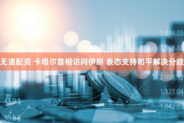 无道配资 卡塔尔首相访问伊朗 表态支持和平解决分歧