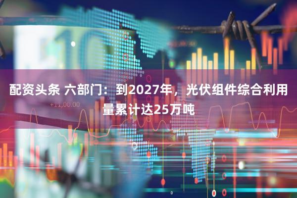 配资头条 六部门：到2027年，光伏组件综合利用量累计达25万吨