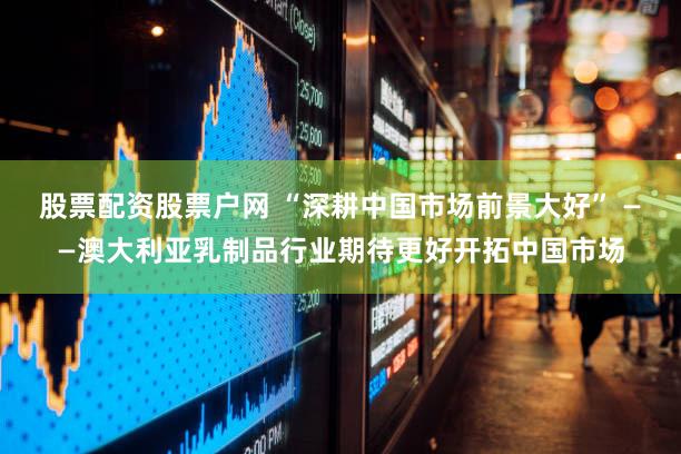 股票配资股票户网 “深耕中国市场前景大好” ——澳大利亚乳制品行业期待更好开拓中国市场