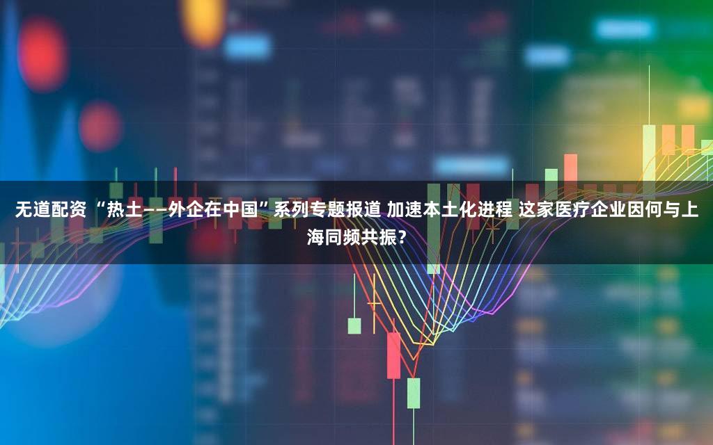无道配资 “热土——外企在中国”系列专题报道 加速本土化进程 这家医疗企业因何与上海同频共振？
