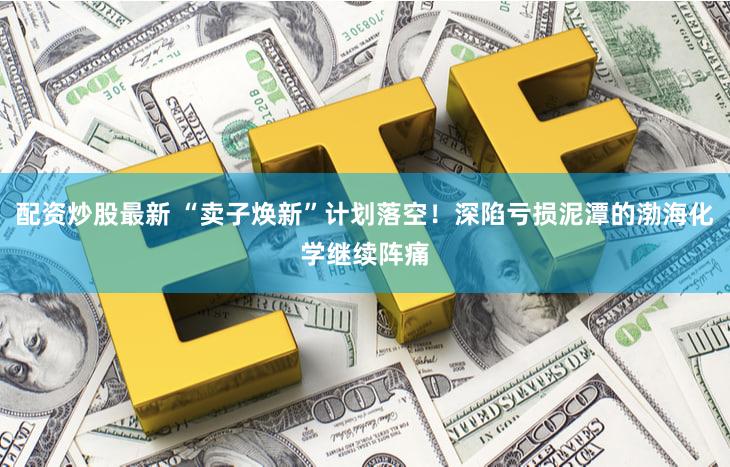 配资炒股最新 “卖子焕新”计划落空！深陷亏损泥潭的渤海化学继续阵痛