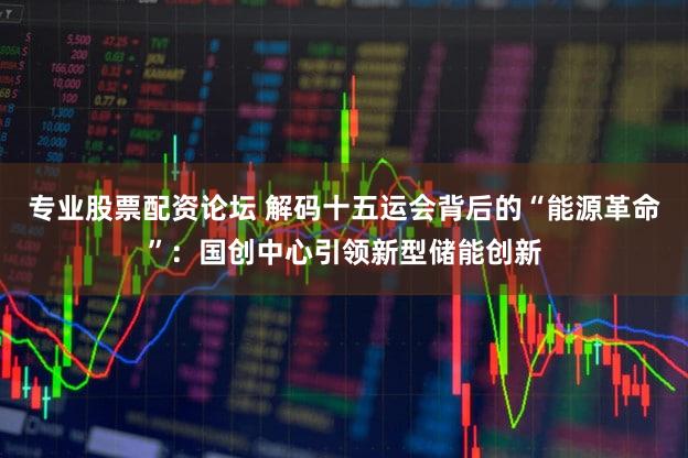 专业股票配资论坛 解码十五运会背后的“能源革命”：国创中心引领新型储能创新