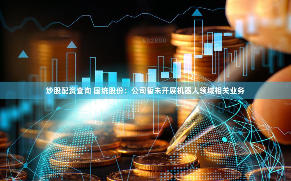 炒股配资查询 国统股份：公司暂未开展机器人领域相关业务