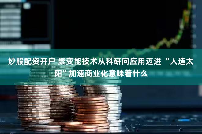 炒股配资开户 聚变能技术从科研向应用迈进 “人造太阳”加速商业化意味着什么