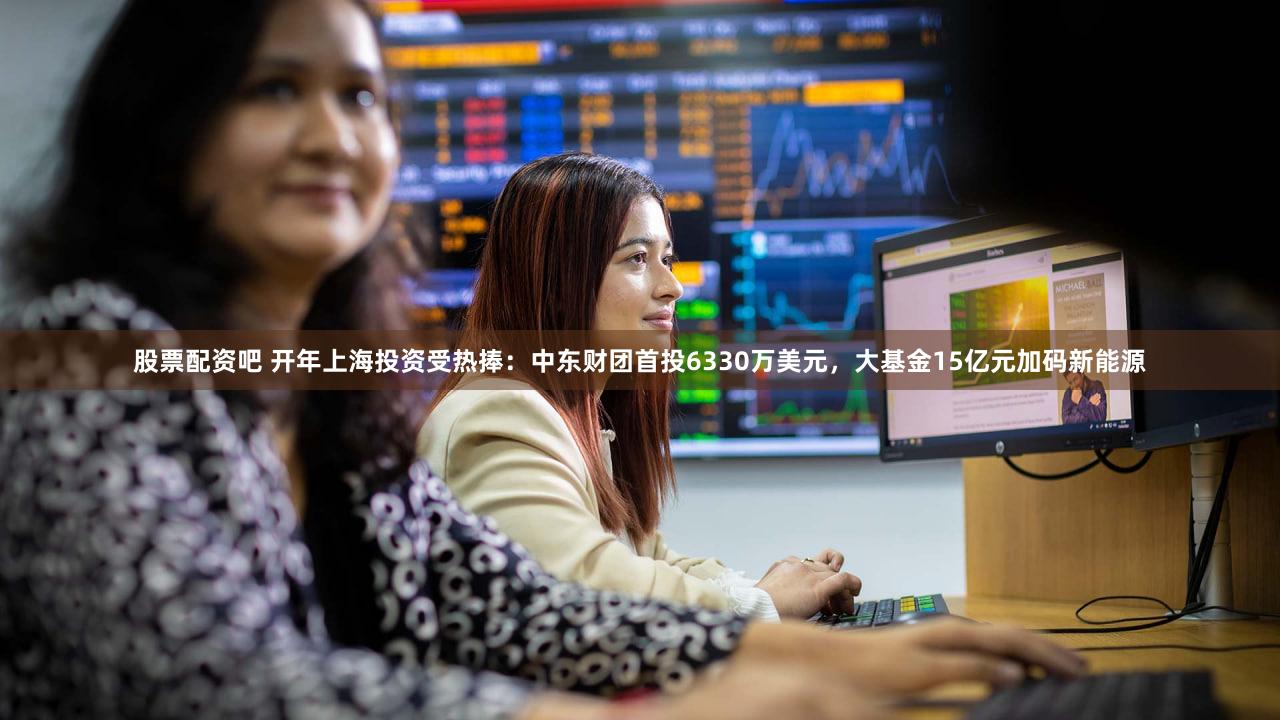 股票配资吧 开年上海投资受热捧：中东财团首投6330万美元，大基金15亿元加码新能源
