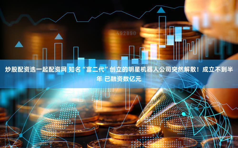 炒股配资选一起配资网 知名“富二代”创立的明星机器人公司突然解散!成立不到半年 已融资数亿元