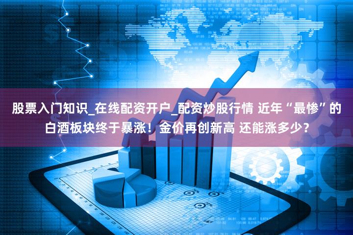 股票入门知识_在线配资开户_配资炒股行情 近年“最惨”的白酒板块终于暴涨！金价再创新高 还能涨多少？