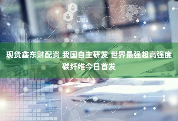 现货鑫东财配资 我国自主研发 世界最强超高强度碳纤维今日首发