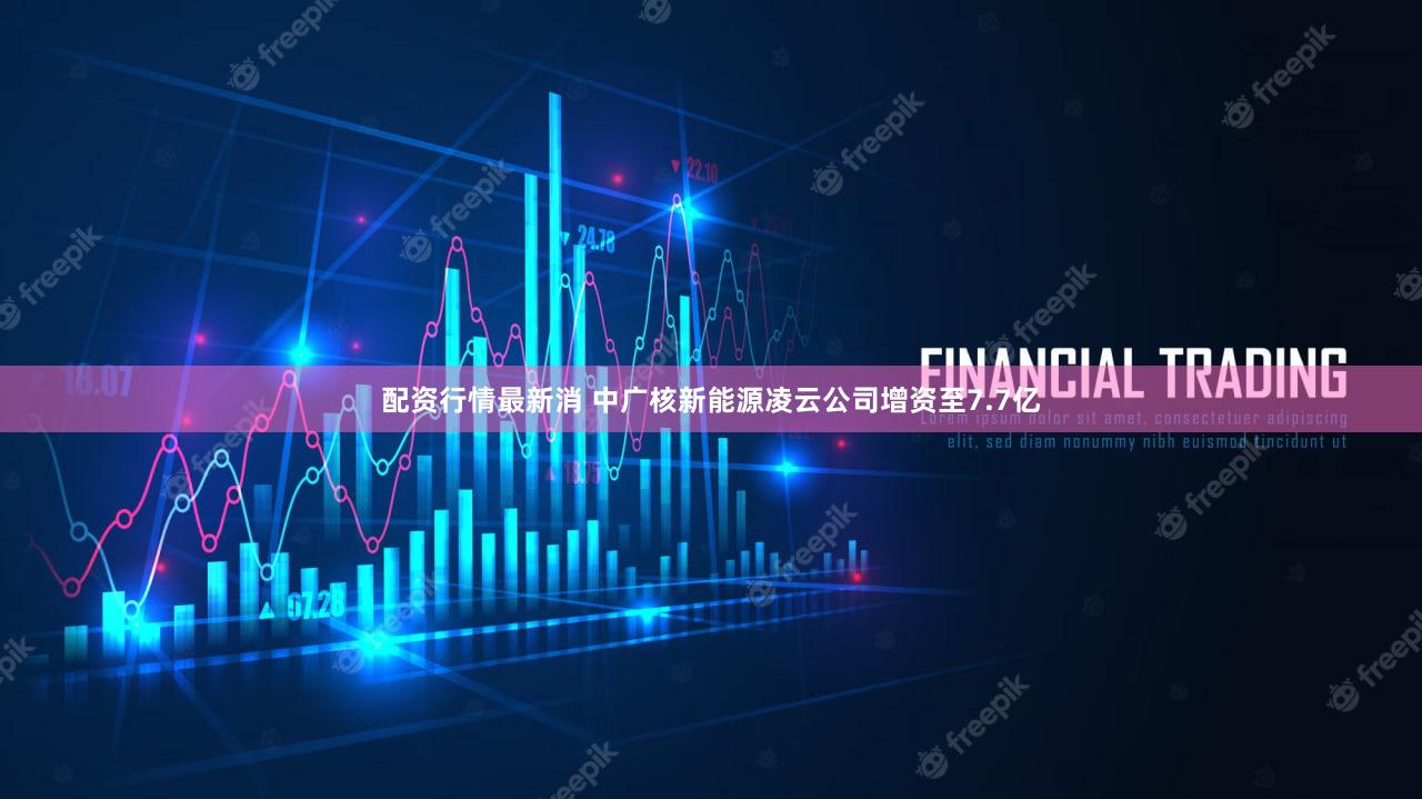 配资行情最新消 中广核新能源凌云公司增资至7.7亿