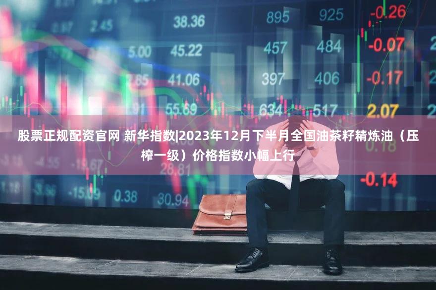 股票正规配资官网 新华指数|2023年12月下半月全国油茶籽精炼油（压榨一级）价格指数小幅上行