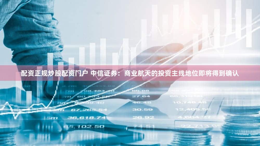 配资正规炒股配资门户 中信证券:商业航天的投资主线地位即将得到确认