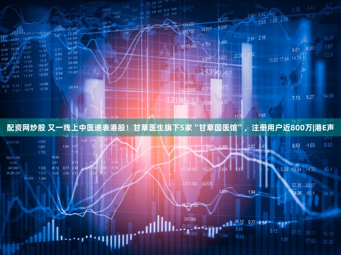 配资网炒股 又一线上中医递表港股!甘草医生旗下5家“甘草国医馆”,注册用户近800万|港E声