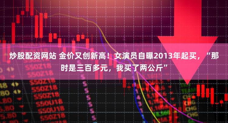 炒股配资网站 金价又创新高!女演员自曝2013年起买,“那时是三百多元,我买了两公斤”