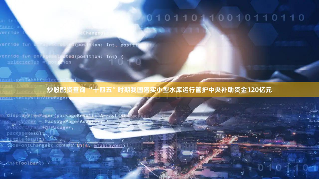 炒股配资查询 “十四五”时期我国落实小型水库运行管护中央补助资金120亿元