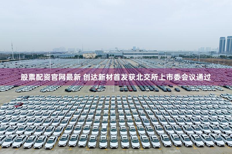 股票配资官网最新 创达新材首发获北交所上市委会议通过