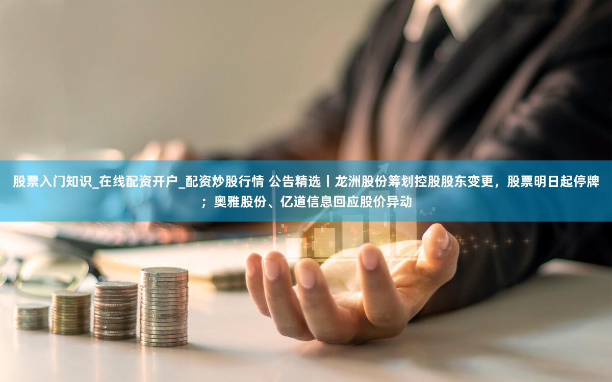 股票入门知识_在线配资开户_配资炒股行情 公告精选丨龙洲股份筹划控股股东变更，股票明日起停牌；奥雅股份、亿道信息回应股价异动