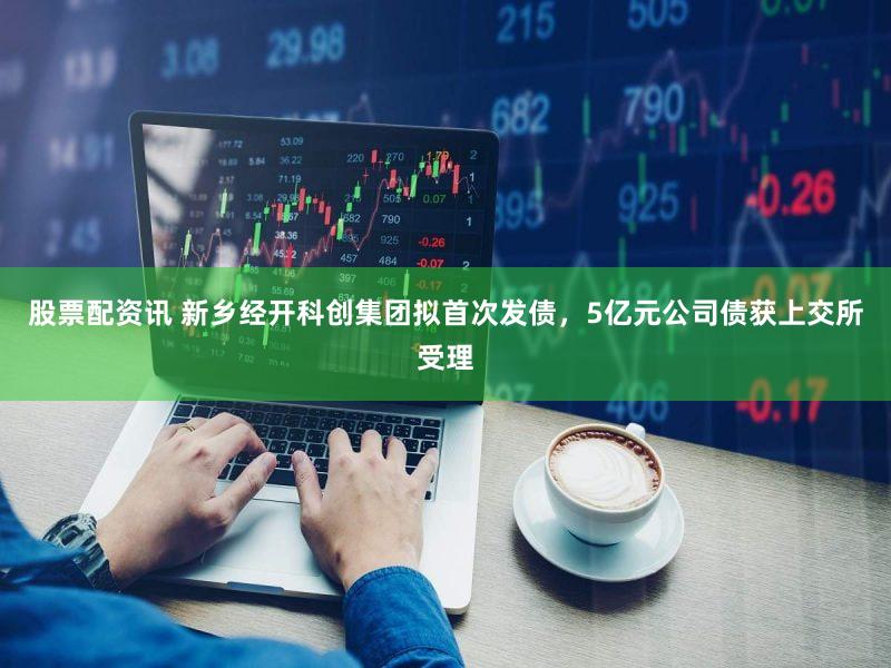 股票配资讯 新乡经开科创集团拟首次发债，5亿元公司债获上交所受理