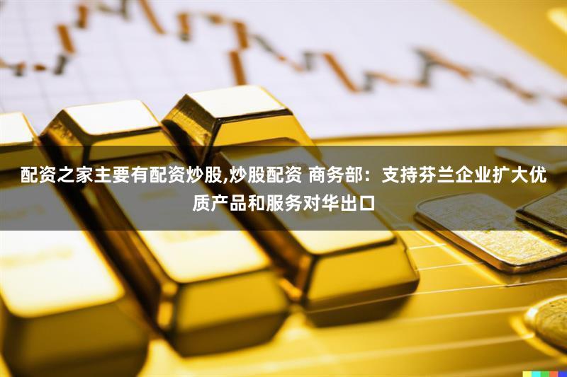 配资之家主要有配资炒股,炒股配资 商务部：支持芬兰企业扩大优质产品和服务对华出口