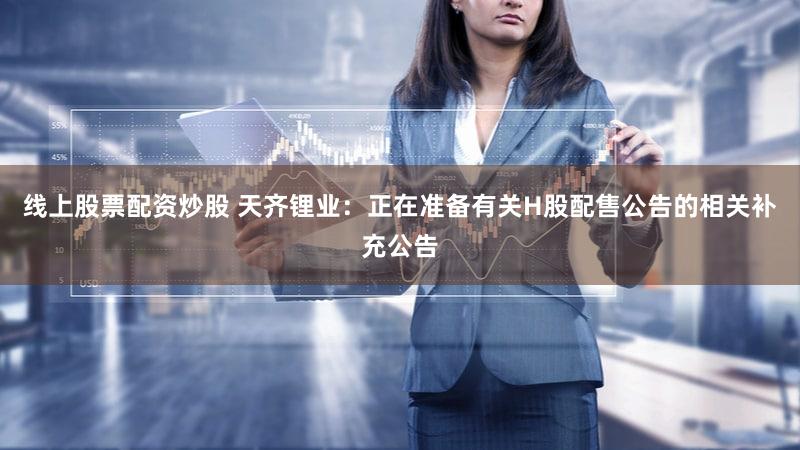 线上股票配资炒股 天齐锂业：正在准备有关H股配售公告的相关补充公告