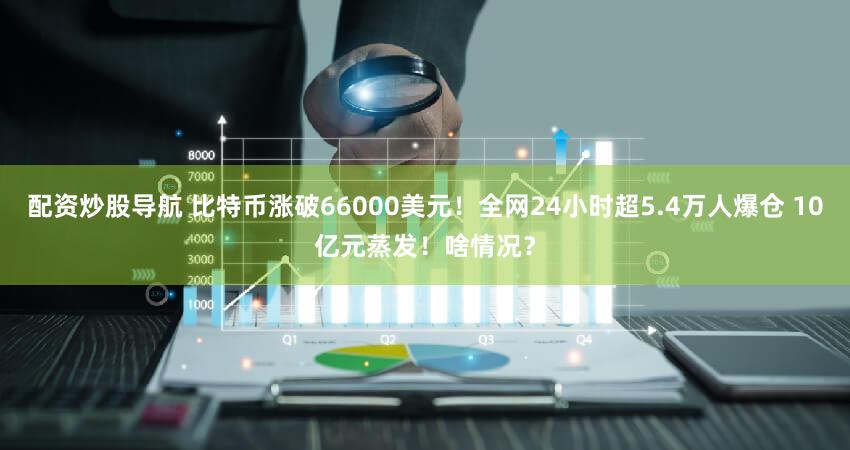 配资炒股导航 比特币涨破66000美元!全网24小时超5.4万人爆仓 10亿元蒸发!啥情况?