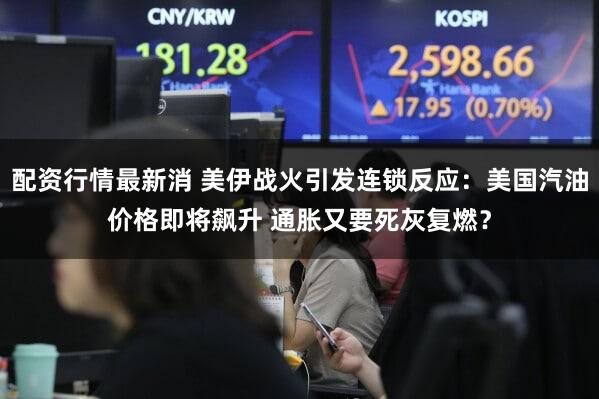 配资行情最新消 美伊战火引发连锁反应:美国汽油价格即将飙升 通胀又要死灰复燃?