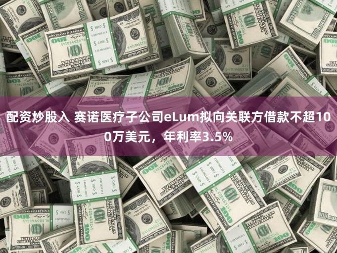配资炒股入 赛诺医疗子公司eLum拟向关联方借款不超100万美元,年利率3.5%