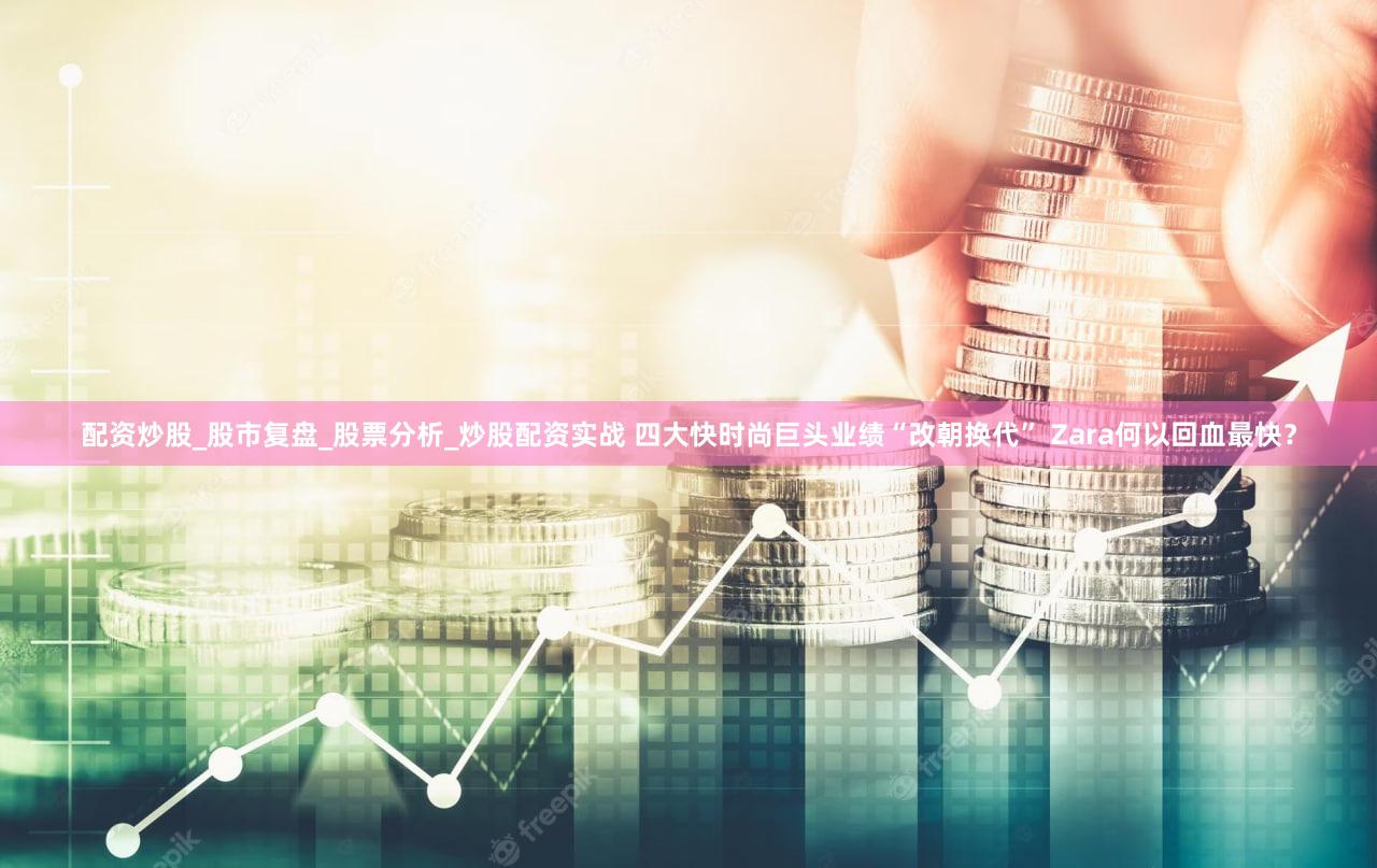 配资炒股_股市复盘_股票分析_炒股配资实战 四大快时尚巨头业绩“改朝换代” Zara何以回血最快？