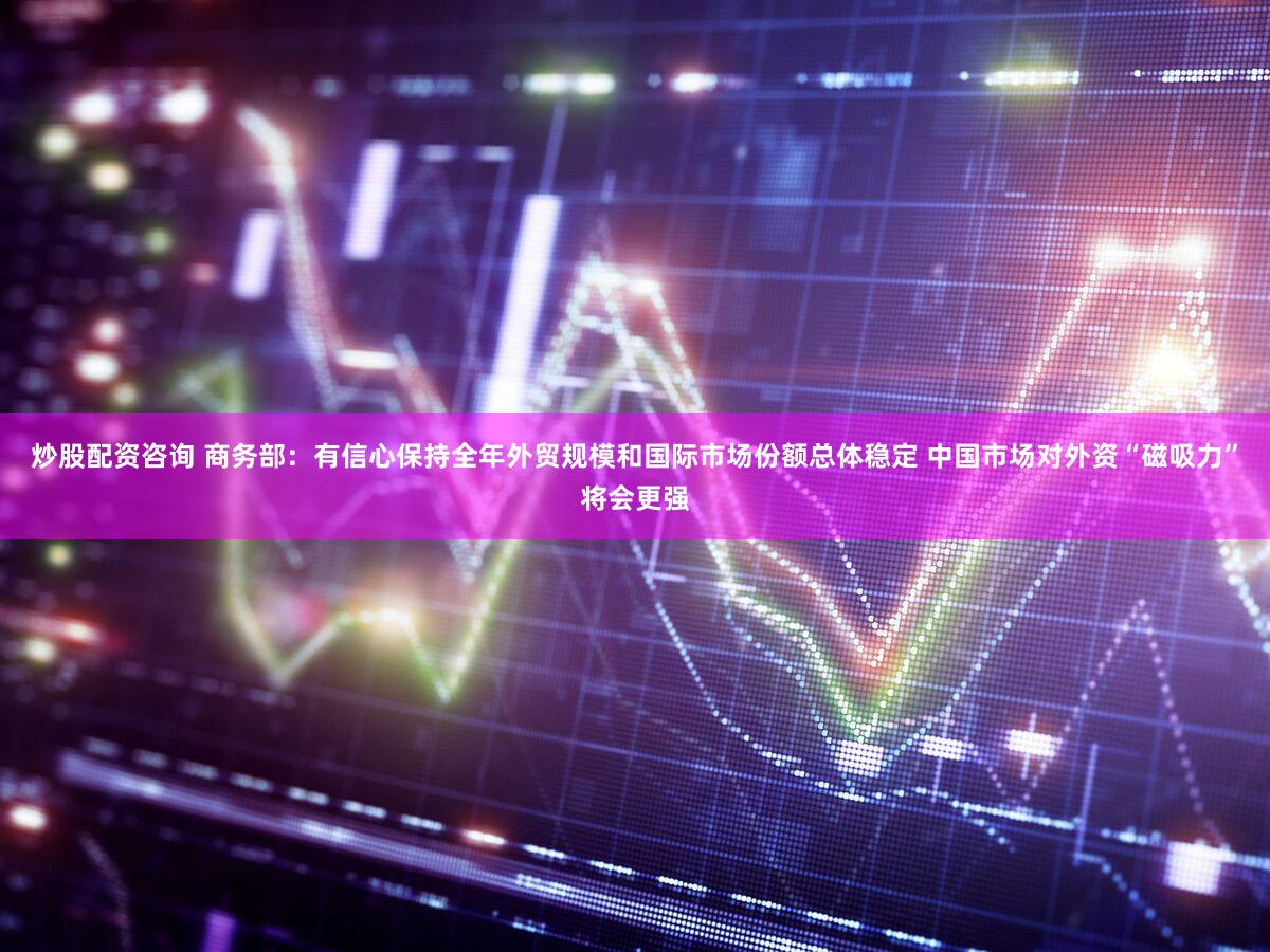 炒股配资咨询 商务部:有信心保持全年外贸规模和国际市场份额总体稳定 中国市场对外资“磁吸力”将会更强