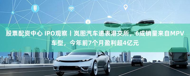 股票配资中心 IPO观察丨岚图汽车递表港交所，6成销量来自MPV车型，今年前7个月盈利超4亿元