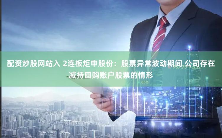 配资炒股网站入 2连板炬申股份：股票异常波动期间 公司存在减持回购账户股票的情形