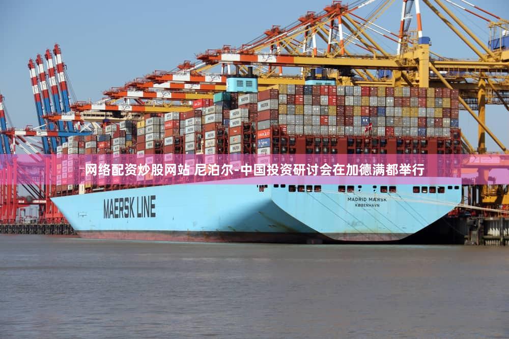 网络配资炒股网站 尼泊尔-中国投资研讨会在加德满都举行