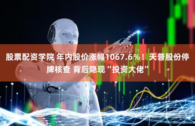 股票配资学院 年内股价涨幅1067.6%!天普股份停牌核查 背后隐现“投资大佬”