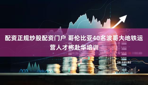 配资正规炒股配资门户 哥伦比亚40名波哥大地铁运营人才将赴华培训