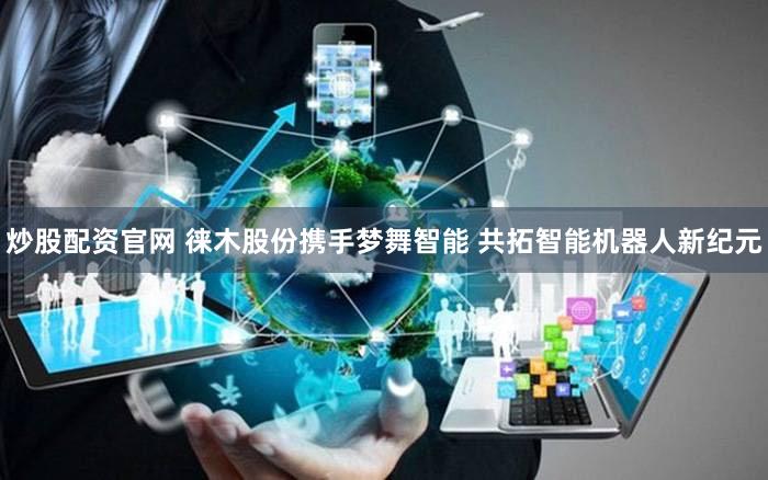 炒股配资官网 徕木股份携手梦舞智能 共拓智能机器人新纪元