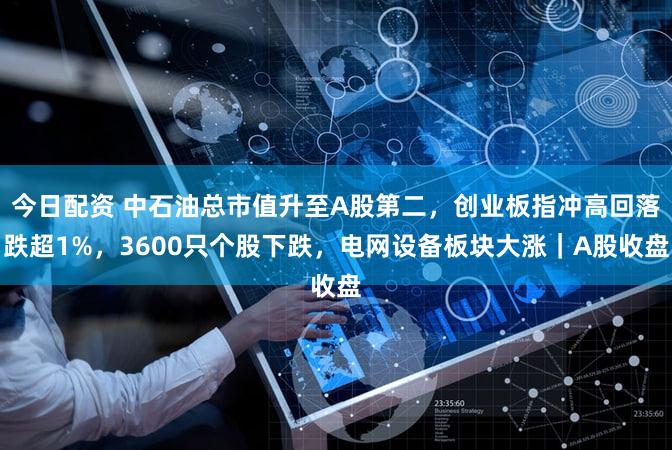 今日配资 中石油总市值升至A股第二,创业板指冲高回落跌超1%,3600只个股下跌,电网设备板块大涨|A股收盘