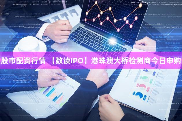 股市配资行情 【数读IPO】港珠澳大桥检测商今日申购