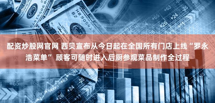 配资炒股网官网 西贝宣布从今日起在全国所有门店上线“罗永浩菜单” 顾客可随时进入后厨参观菜品制作全过程