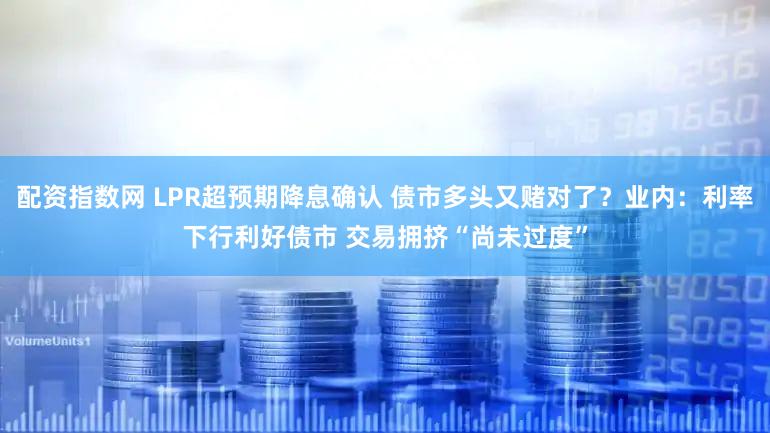 配资指数网 LPR超预期降息确认 债市多头又赌对了？业内：利率下行利好债市 交易拥挤“尚未过度”
