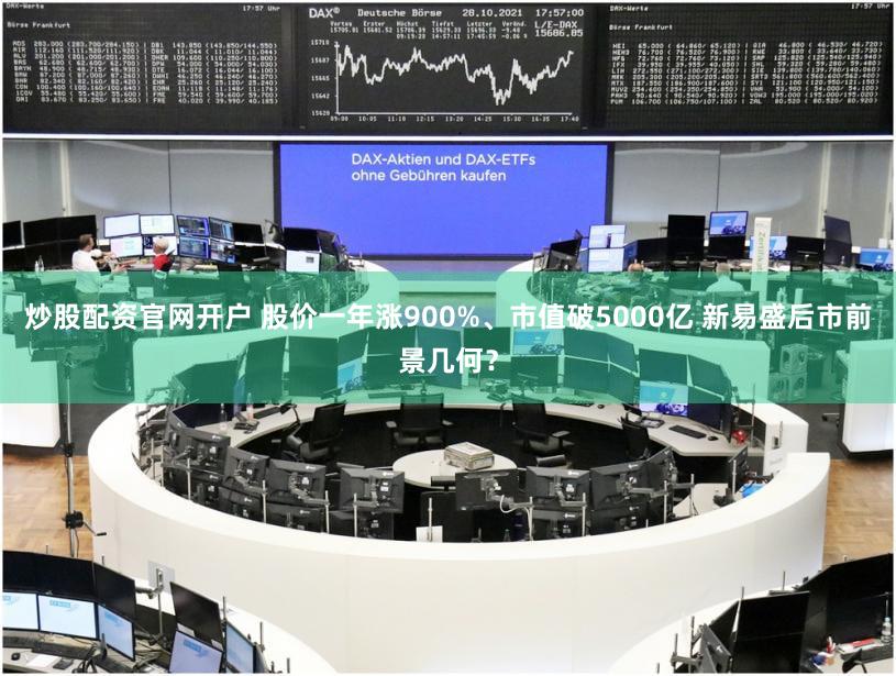 炒股配资官网开户 股价一年涨900%、市值破5000亿 新易盛后市前景几何？