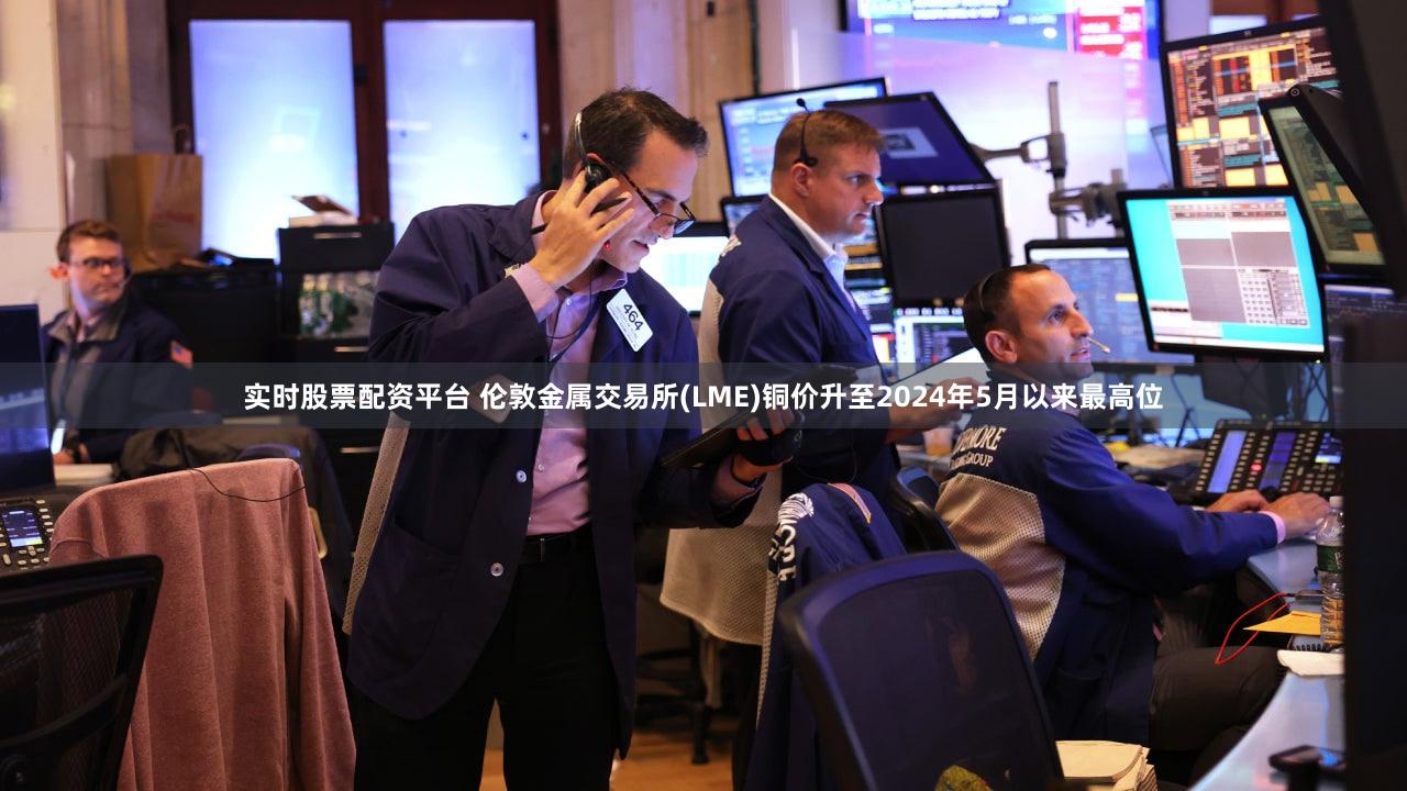 实时股票配资平台 伦敦金属交易所(LME)铜价升至2024年5月以来最高位
