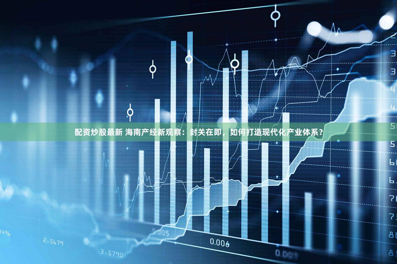 配资炒股最新 海南产经新观察：封关在即，如何打造现代化产业体系？