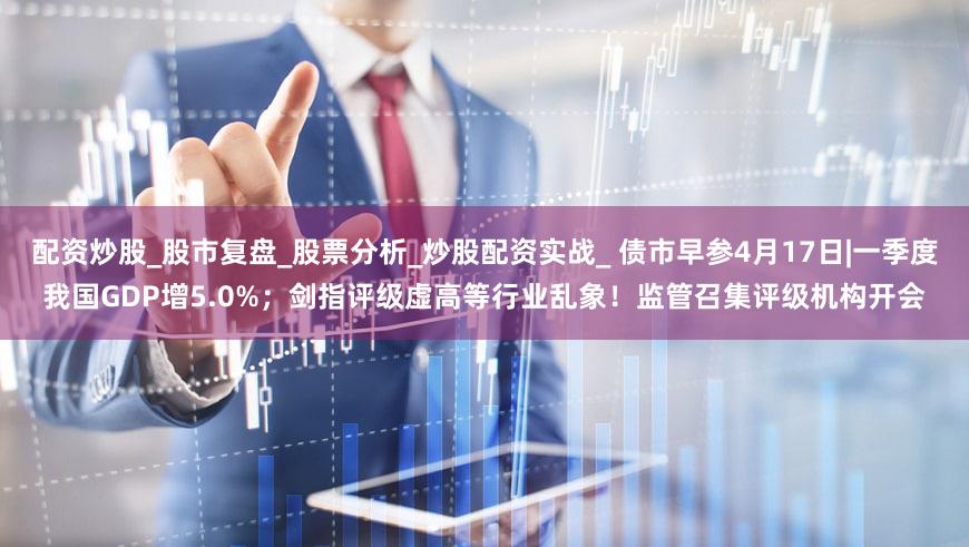 配资炒股_股市复盘_股票分析_炒股配资实战_ 债市早参4月17日|一季度我国GDP增5.0%；剑指评级虚高等行业乱象！监管召集评级机构开会